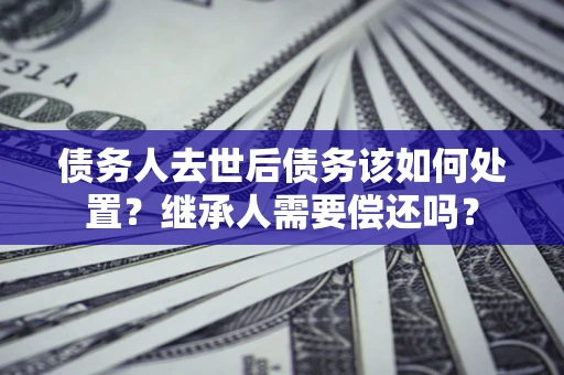 武汉债务人去世后债务该如何处置？继承人需要偿还吗？