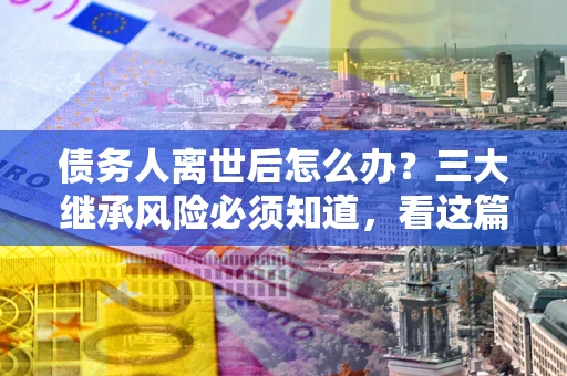 武汉债务人离世后怎么办？三大继承风险必须知道，看这篇就够了