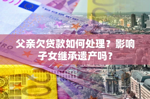 武汉父亲欠贷款如何处理?影响子女继承遗产吗? 武汉父亲欠贷款如何处理?影响子女继承遗产吗?